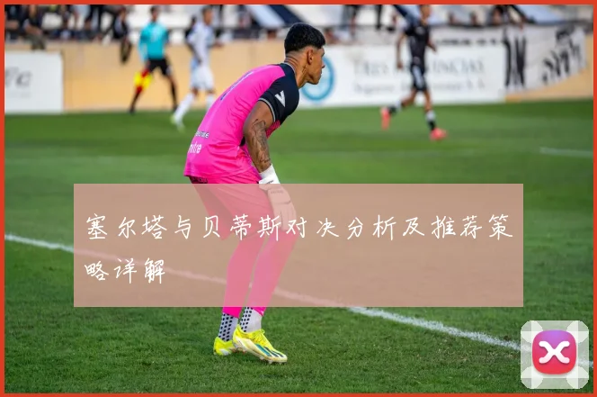 塞尔塔与贝蒂斯对决分析及推荐策略详解