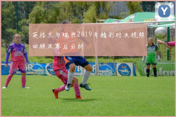 英格兰与瑞典2019年精彩对决视频回顾及赛后分析