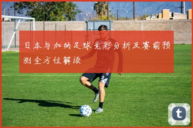 日本与加纳足球竞彩分析及赛前预测全方位解读