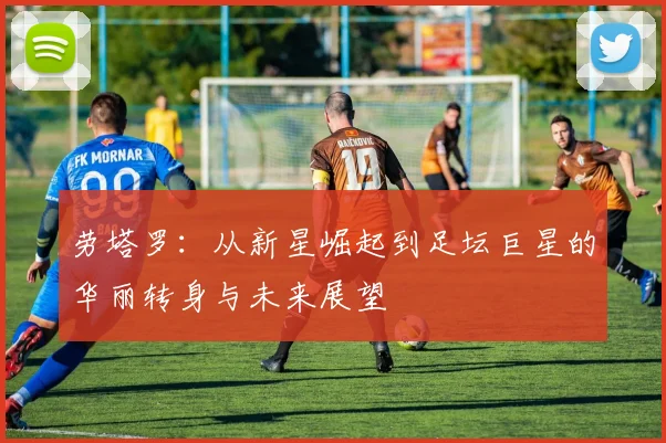 劳塔罗：从新星崛起到足坛巨星的华丽转身与未来展望